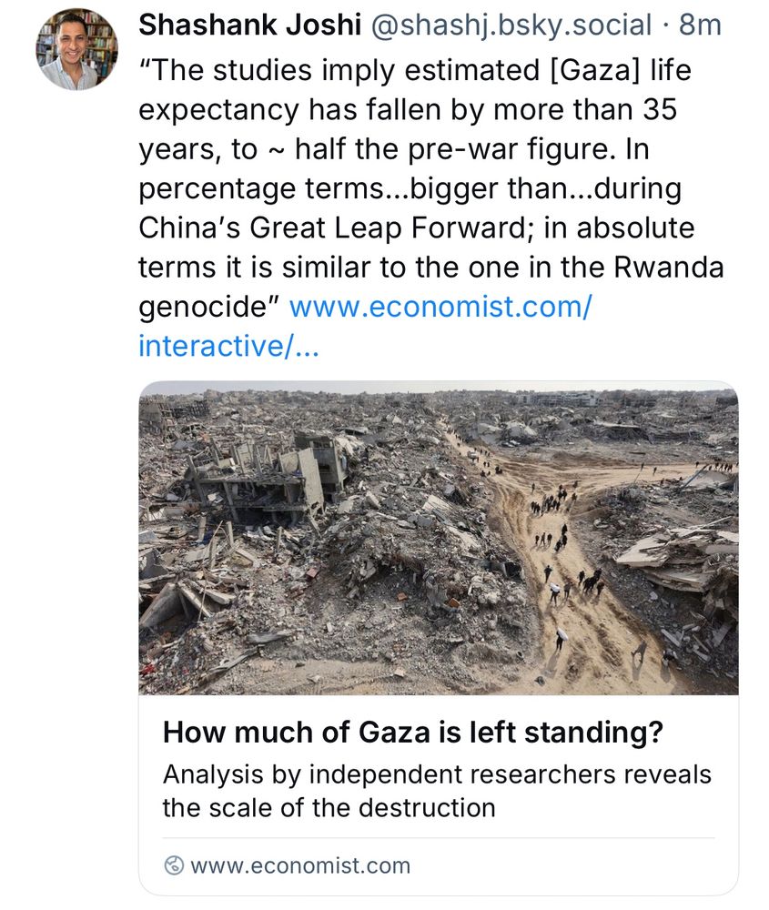 Shashank Joshi@shashj.bsky.social •8m
"The studies imply estimated [Gaza] life expectancy has fallen by more than 35 years, to ~ half the pre-war figure. In percentage terms...bigger than...during China's Great Leap Forward; in absolute terms it is similar to the one in the Rwanda genocide"