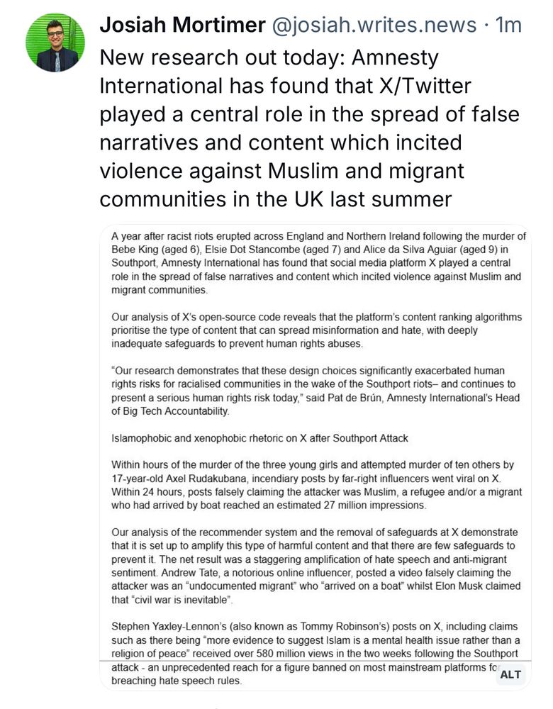 Josiah Mortimer @josiah.writes.news • 1m
New research out today: Amnesty International has found that X/Twitter played a central role in the spread of false narratives and content which incited violence against Muslim and migrant communities in the UK last summer
A year after racist riots erupted across England and Northern Ireland following the murder of Bebe King (aged 6), Elsie Dot Stancombe (aged 7) and Alice da Silva Aguiar (aged 9) in Southport, Amnesty International has found that social media platform X played a central role in the spread of false narratives and content which incited violence against Muslim and migrant communities.
Our analysis of X's open-source code reveals that the platform's content ranking algorithms prioritise the type of content that can spread misinformation and hate, with deeply inadequate safeguards to prevent human rights abuses.
"Our research demonstrates that these design choices significantly exacerbated human rights risks for racialised communities in the wake of the Southport riots- and continues to present a serious human rights risk today," said Pat de Brún, Amnesty International's Head of Big Tech Accountability.
Islamophobic and xenophobic rhetoric on X after Southport Attack
Within hours of the murder of the three young girls and attempted murder of ten others by
17-year-old Axel Rudakubana, incendiary posts by far-right influencers went viral on X.
Within 24 hours, posts falsely claiming the attacker was Muslim, a refugee and/or a migrant who had arrived by boat reached an estimated 27 million impressions.
Our analysis of the recommender system and the removal of safeguards at X demonstrate that it is set up to amplify this type of harmful content and that there are few safeguards to prevent it. The net result was a staggering amplification of hate speech and anti-migrant sentiment. Andrew Tate, a notorious online influencer, posted a video falsely claiming the attacker was an "undocumented migrant" who "arrived on a bo…