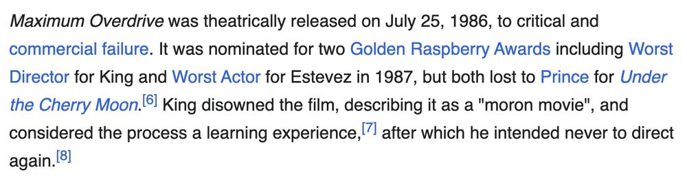 Wikipedia screenshot: 

Maximum Overdrive was theatrically released on July 25, 1986, to critical and commercial failure. It was nominated for two Golden Raspberry Awards including Worst Director for King and Worst Actor for Estevez in 1987, but both lost to Prince for Under the Cherry Moon.[6] King disowned the film, describing it as a "moron movie", and considered the process a learning experience,[7] after which he intended never to direct again.[8]


