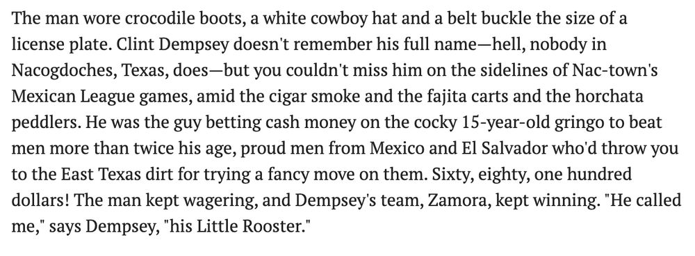 The man wore crocodile boots, a white cowboy hat and a belt buckle the size of a license plate. Clint Dempsey doesn't remember his full name—hell, nobody in Nacogdoches, Texas, does—but you couldn't miss him on the sidelines of Nac-town's Mexican League games, amid the cigar smoke and the fajita carts and the horchata peddlers. He was the guy betting cash money on the cocky 15-year-old gringo to beat men more than twice his age, proud men from Mexico and El Salvador who'd throw you to the East Texas dirt for trying a fancy move on them. Sixty, eighty, one hundred dollars! The man kept wagering, and Dempsey's team, Zamora, kept winning. "He called me," says Dempsey, "his Little Rooster."

