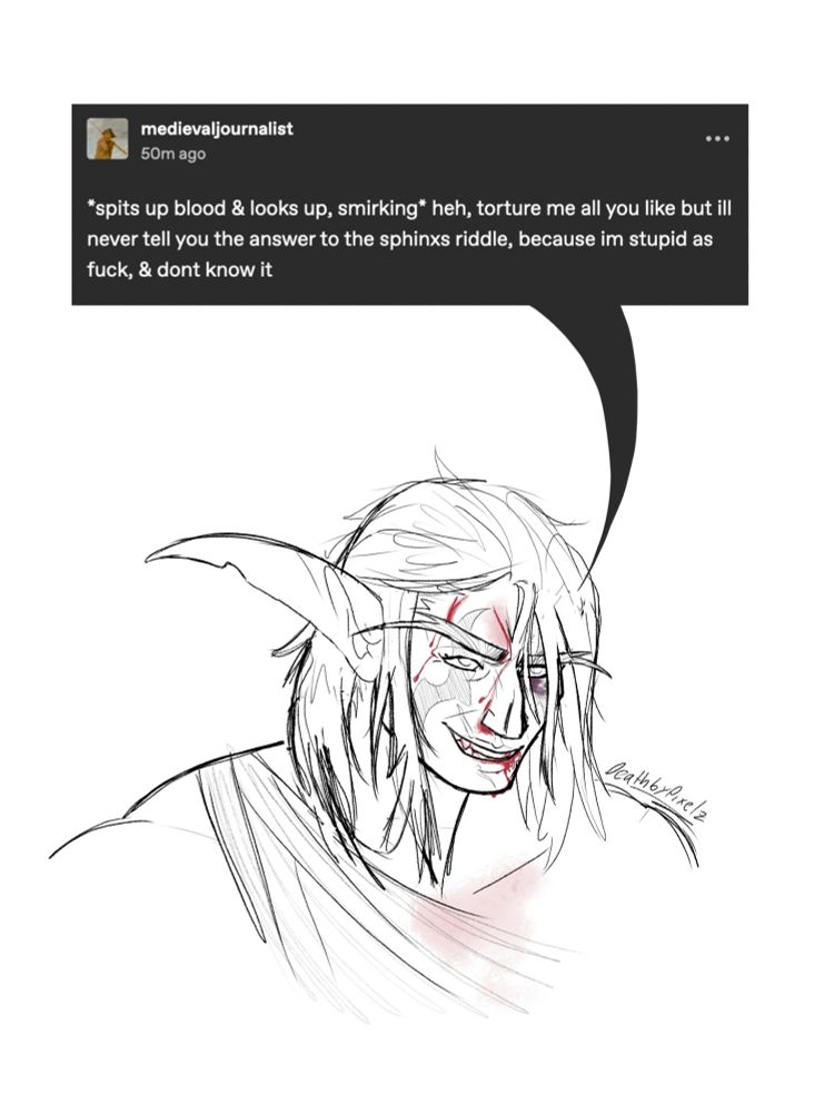 A sketch of my night elf Tarinne beaten and bloodied but smiling. Her speech bubble is a tumblr post by medievaljournalist: "*spits up blood & looks up, smirking* heh, torture me all you like but ill never tell you the answer to the sphinxs riddle, because im stupid as fuck, & dont know it"