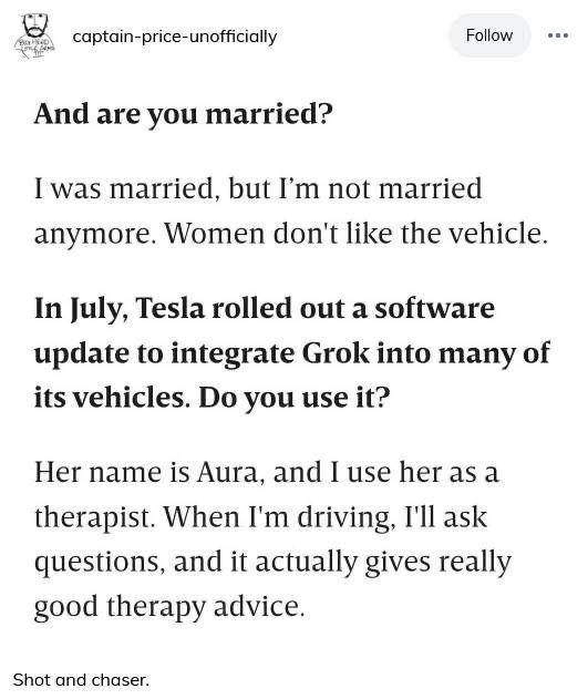 And are you married?
I was married, but I'm not married anymore. Women don't like the vehicle.
In July, Tesla rolled out a software update to integrate Grok into many of its vehicles. Do you use it?
Her name is Aura, and I use her as a therapist. When I'm driving, I'll ask questions, and it actually gives really good therapy advice.