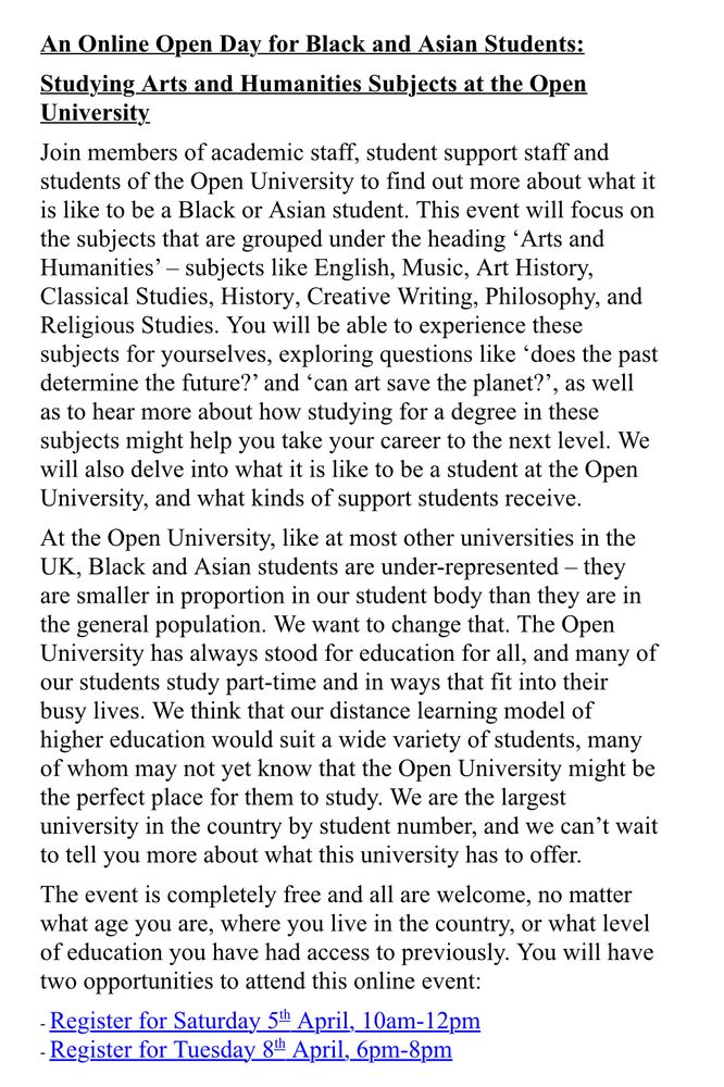 Online Open day for Black and Asian students details: join members of academic staff, student support staff and students of the OU to find out more  about what it is like to be a Black or Asian student. This event will focus on the subjects grouped under the heading ‘Arts and Humanities’ (English, Music, Art History, Classical Studies) etc. You will be able to experience these subjects for yourselves as well as to hear more about how studying for a degree in these subjects might help take your career to the next level.

At the OU, like many other universities in the UK, Black and Asian students are under-represented. We want to change that. The OU has always stood for education for all and many of our students study part time and in ways that fit into their busy lives. The event is completely free and all are welcome.