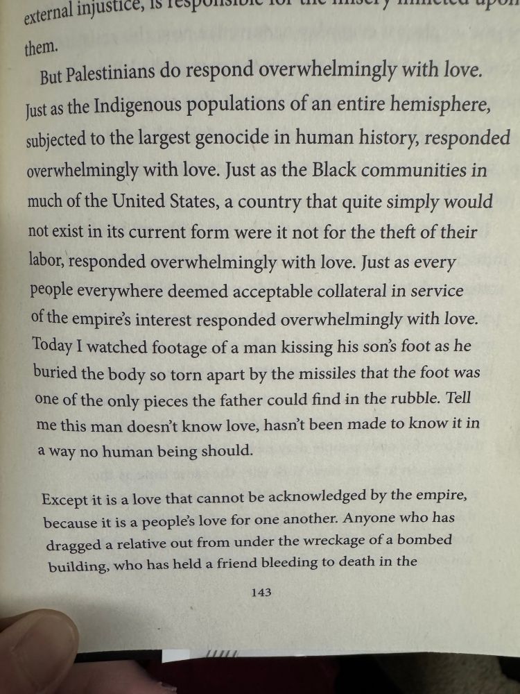 Book page open that reads “external injustice, is.
But Palestinians do respond overwhelmingly with love.
Just as the Indigenous populations of an entire hemisphere, subjected to the largest genocide in human history, responded overwhelmingly with love. Just as the Black communities in much of the United States, a country that quite simply would not exist in its current form were it not for the theft of their labor, responded overwhelmingly with love. Just as every people everywhere deemed acceptable collateral in service of the empires interest responded overwhelmingly with love.
Today I watched footage of a man kissing his son's foot as he buried the body so torn apart by the missiles that the foot was one of the only pieces the father could find in the rubble. Tell me this man doesn't know love, hasn't been made to know it in a way no human being should.
Except it is a love that cannot be acknowledged by the empire, because it is a peoples love for one another. Anyone who has dragged a relative out from under the wreckage of a bombed building, who has held a friend bleeding to death in the