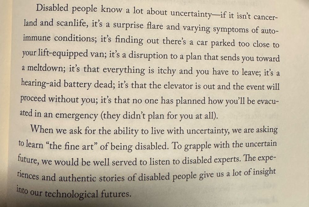 Page that reads Disabled people know a lot about uncertainty—if it isn't cancer-land and scanlife, it's a surprise flare and varying symptoms of autoimmune conditions; it's finding out there's a car parked too close to your lift-equipped van; it's a disruption to a plan that sends you toward a meltdown; it's that everything is itchy and you have to leave; it's a hearing-aid battery dead; it's that the elevator is out and the event will proceed without you; it's that no one has planned how you'll be evacuated in an emergency (they didn't plan for you at all).
When we ask for the ability to live with uncertainty, we are asking to learn "the fine art" of being disabled. To grapple with the uncertain future, we would be well served to listen to disabled experts. The experiences and authentic stories of disabled people give us a lot of insight into our technological futures.