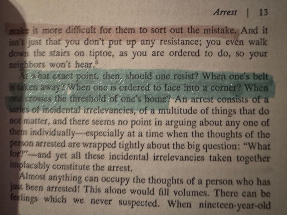 Arrest 13
make it more difficult for them to sort out the mistake. And it isn't just that you don't put up any resistance; you even walk down the stairs on tiptoe, as you are ordered to do, so your neighbors won't hear."
what exact point, then, should one resist? When one's belt is taken away when one is ordered to face into a cornér? When one crosses, the threshold of one's home? An arrest consists of a series of incidental irrelevancies, of a multitude of things that do not matter, and there seems no point in arguing about any one of them individually especially at a time when the thoughts of the person arrested are wrapped tightly about the big question: "What for?"-and yet all these incidental irrelevancies taken together implacably constitute the arrest.
Almost anything can occupy the thoughts of a person who has just been arrested! This alone would fill volumes. There can be feelings which we never suspected. When nineteen-year-old