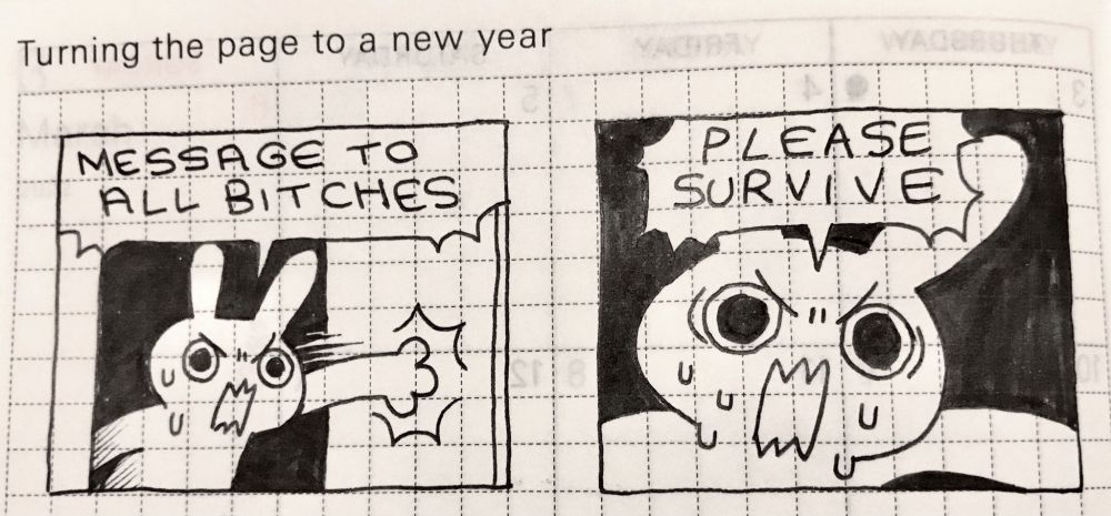 text: turning the page to a new year

image: a two-panel black and white comic drawn on grid paper

a white rabbit furiously slams open a door, a stressed look on their face
"MESSAGE TO ALL BITCHES" the first speech bubble reads

a second, closer image of the same rabbit, eyebrows furrowed, sweat beading, mouth screaming "PLEASE SURVIVE" 