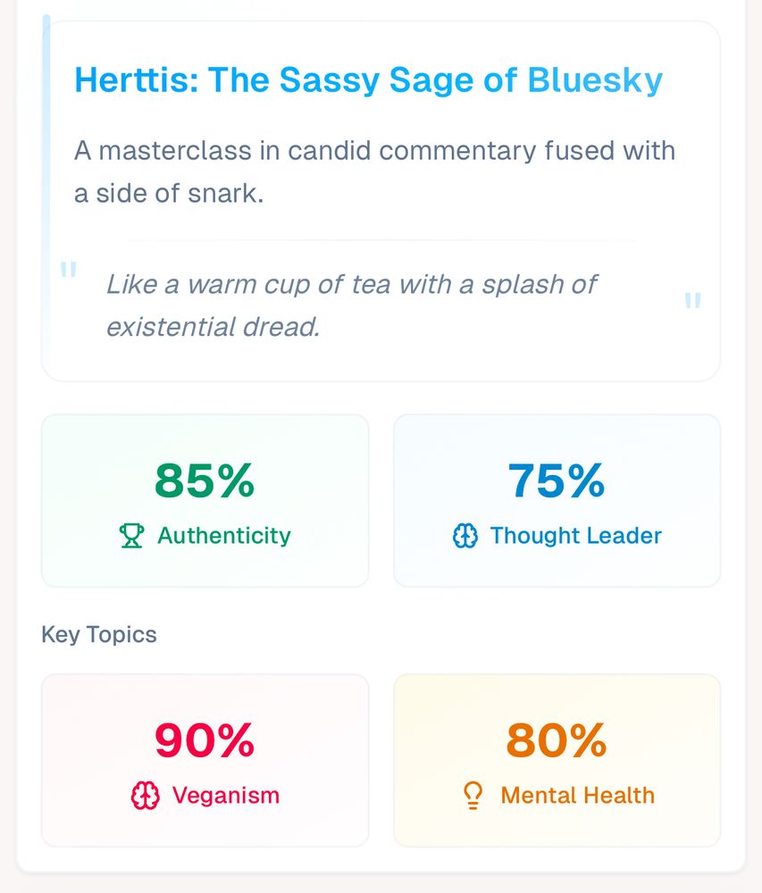 Herttis: The Sassy Sage of Bluesky

A masterclass in candid commentary fused with a side of snark.

Like a warm cup of tea with a splash of existential dread.

85%
Authenticity
75%
Thought Leader
Key Topics
90%
Veganism
80%