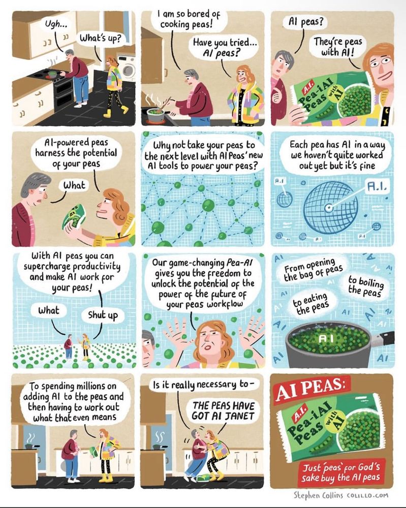 Nine panel cartoon by Stephen Collins (COLILLO.COM) featuring two people talking to each other.
Person 1: Ugh…
Person 2: What’s Up?
P1: I am so bored of cooking peas!
P2: Have you tried...Al peas?
P1: Al peas?
P2: They're peas with Al! Al-powered peas harness the potential of your peas
P1: What	
P2: Why not take your peas to the next level with Al Peas' new Al tools to power your peas? Each pea has Al in a way we haven't quite worked out yet but it's fine. With Al peas you can supercharge productivity and make Al work for your peas!
P1: What
P2: Shut up. Our game-changing Pea-Al gives you the freedom to unlock the potential of the power of the future of your peas workflow. From opening the bag of peas, to boiling the peas, to eating the peas, A! To spending millions on adding Al to the peas and then having to work out what that even means	
P1: Is it really necessary to-
P2: THE PEAS HAVE GOT AI JANET
P1: …
P2: Just peas for God's sake buy the Al peas