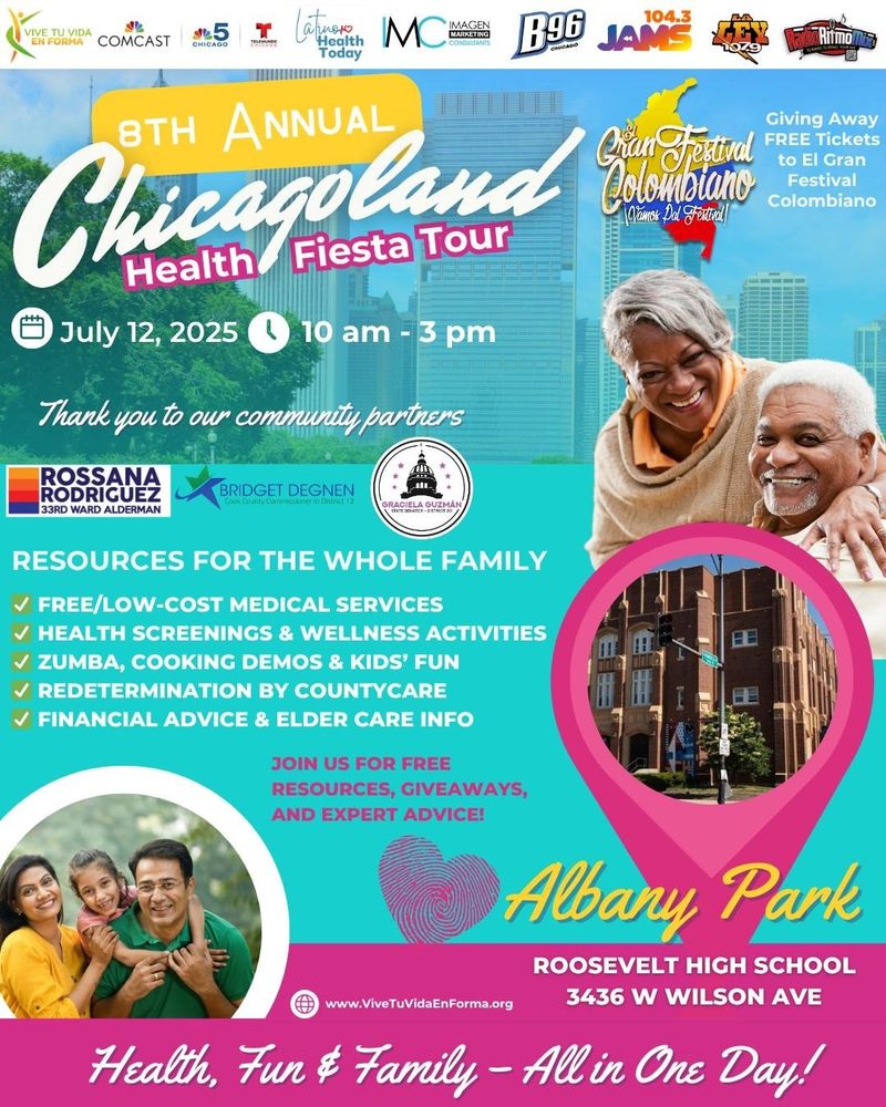 8TH ANNUAL Chicagoland

Health Fiesta Tour

July 12, 2025

10 am - 3 pm

Thank you to our community partners

ROSSANA RODRIGUEZ
33RD WARD ALDERMAN
BRIDGET DEGNEN
GRACIELA GUZMAN

RESOURCES FOR THE WHOLE FAMILY

FREE/LOW-COST MEDICAL SERVICES

HEALTH SCREENINGS & WELLNESS ACTIVITIES

ZUMBA, COOKING DEMOS & KIDS' FUN

REDETERMINATION BY COUNTYCARE

FINANCIAL ADVICE & ELDER CARE INFO

JOIN US FOR FREE RESOURCES, GIVEAWAYS, AND EXPERT ADVICE!


Albany Park

ROOSEVELT HIGH SCHOOL 3436 W WILSON AVE

www.ViveTuVidaEnForma.org

Health, Fun & Family - All in One Day!