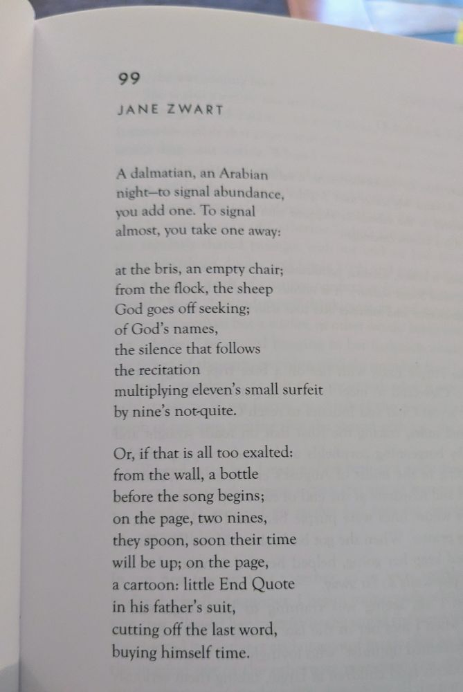 99

A dalmatian, an Arabian
night—to signal abundance,
you add one. To signal
almost, you take one away:

at the bris, an empty chair;
from the flock, the sheep
God goes off seeking;
of God’s names, 
the silence that follows 
the recitation 
multiplying eleven’s small surfeit
by nine’s not-quite.

Or, if that is all too exalted:
from the wall, a bottle
before the song begins;
on the page, two nines,
they spoon, soon their time 
will be up; on the page, 
a cartoon: little End Quote
in his father’s suit,
cutting off the last word,
buying himself time.
