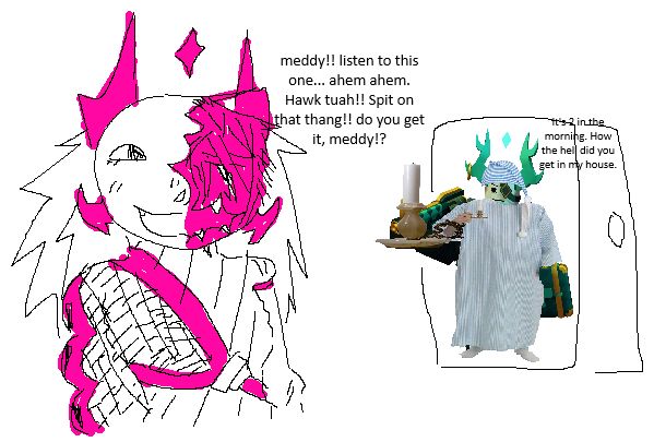 "meddy!! listen to this one... ahem ahem. Hawk tuah!! Spit on that thang!! do you get it, meddy!?"

"It's 2 in the morning. How the hell did you get in my house."