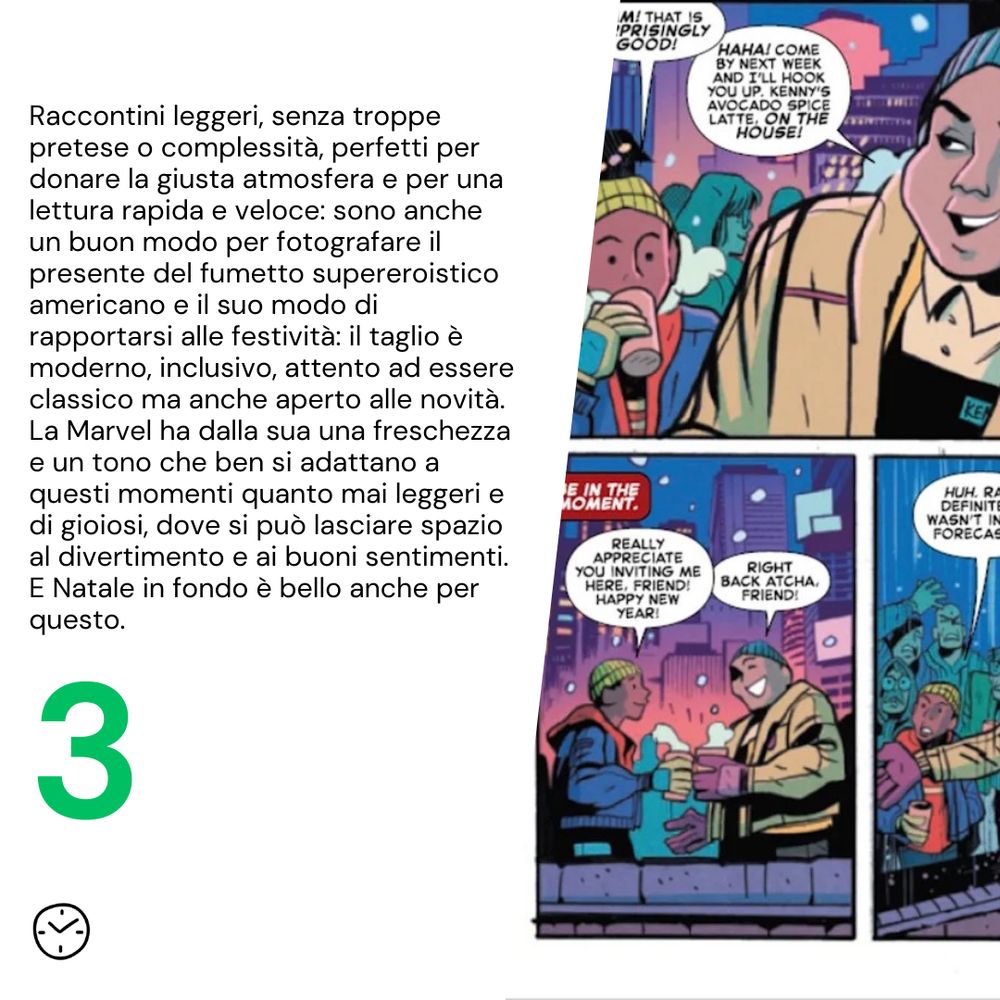 Raccontini leggeri, senza troppe pretese o complessità, perfetti per donare la giusta atmosfera e per una lettura rapida e veloce: sono anche un buon modo per fotografare il presente del fumetto supereroistico americano e il suo modo di rapportarsi alle festività: il taglio è moderno, inclusivo, attento ad essere classico ma anche aperto alle novità. La Marvel ha dalla sua una freschezza e un tono che ben si adattano a questi momenti quanto mai leggeri e di gioiosi, dove si può lasciare spazio al divertimento e ai buoni sentimenti. E Natale in fondo è bello anche per questo. 
