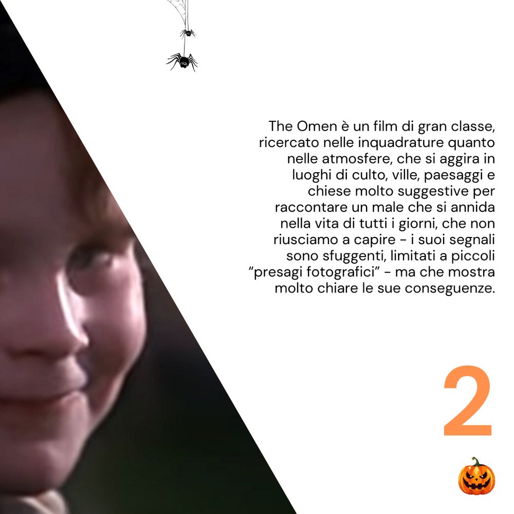 The Omen è un film di gran classe, ricercato nelle inquadrature quanto nelle atmosfere, che si aggira in luoghi di culto, ville, paesaggi e chiese molto suggestive per raccontare un male che si annida nella vita di tutti i giorni, che non riusciamo a capire - i suoi segnali sono sfuggenti, limitati a piccoli “presagi fotografici” - ma che mostra molto chiare le sue conseguenze.
