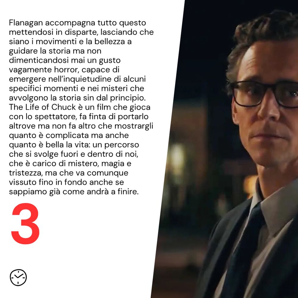 Flanagan accompagna tutto questo mettendosi in disparte, lasciando che siano i movimenti e la bellezza a guidare la storia ma non dimenticandosi mai un gusto vagamente horror, capace di emergere nell’inquietudine di alcuni specifici momenti e nei misteri che avvolgono la storia sin dal principio. The Life of Chuck è un film che gioca con lo spettatore, fa finta di portarlo altrove ma non fa altro che mostrargli quanto è complicata ma anche quanto è bella la vita: un percorso che si svolge fuori e dentro di noi, che è carico di mistero, magia e tristezza, ma che va comunque vissuto fino in fondo anche se sappiamo già come andrà a finire.
