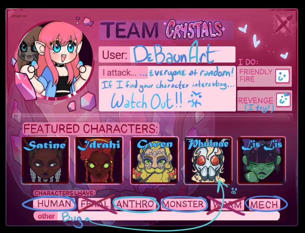 Shown is a template of information that explains the rules for DeBaun Art's ARTFIGHT participation! Artfight is an art-trading event for the month of July where users will 'attack' each other by drawing their characters.
She is on Team Crystal. Her user name is DeBaun Art. She 'attacks' everyone at random! If she finds your character interesting, watch out! She does 'friendly fire' and tries to 'revenge' as best she can. She has five featured characters; Satine, a black elven woman, Idrahi, another black elven woman (Satine's sister!) Gwen, a bearded dwarven lady, Phulnae, wide-eyed moth girl, and Lis-Lis, a slime girl. She has other humanoid, anthro, monster, and mech characters to choose from, as well as bugs, but does not have feral or worm characters.