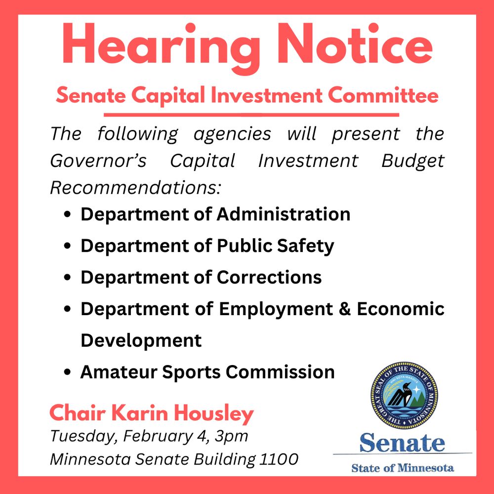 Hearing Notice, Senate Capital Investment Committee- The following agencies will present the Governor's Capital Investment Budget Recommendations:
-Department of Administration
-Department of Public Safety
-Department of Corrections
-Department of Employment & Economic Development
-Amateur Sports Commission

Chair Karin Housley, Tuesday, February 4th 3pm Central Standard Time, Minnesota Senate Building 1100. Senate, State of Minnesota.