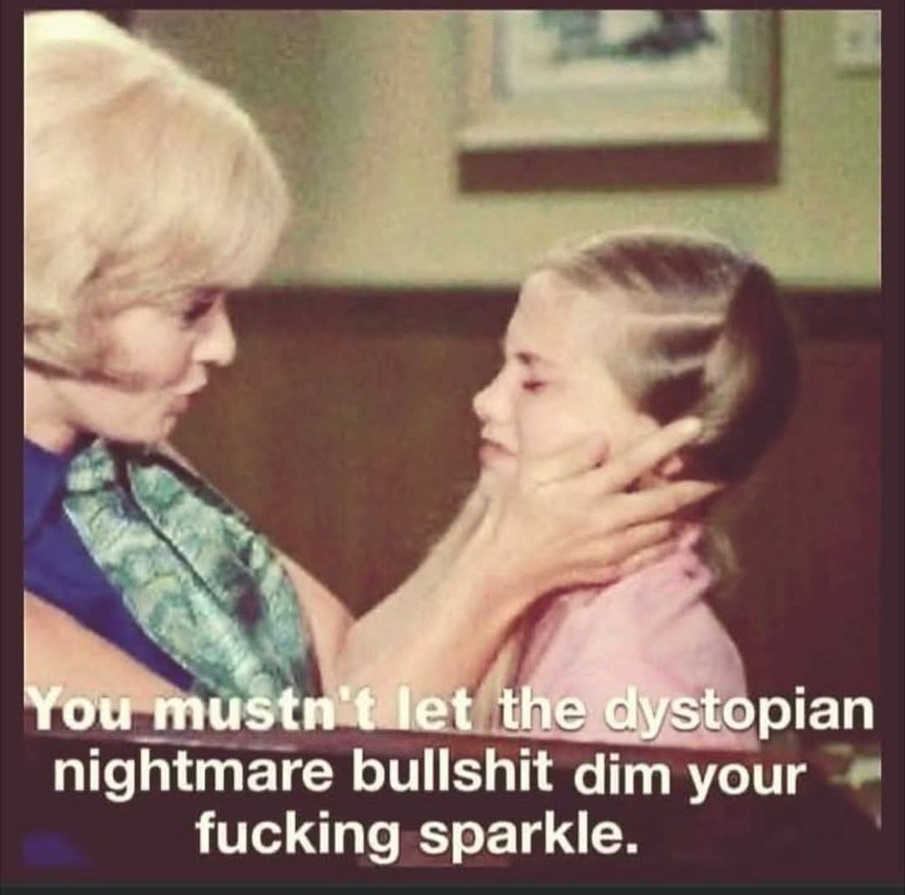 You mustn't let the dystopian nightmare bullshit dim your fucking sparkle. 
