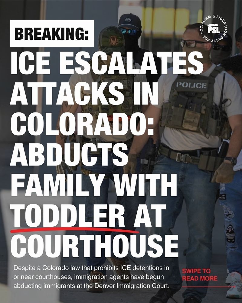 First slide of four from a post by the Party for Socialism and Liberation. It reads- "Breaking: ICE escalates attacks in colorado: abducts family with toddler at courthouse. Despite a colorado law that prohibits ice detentions in or near courthouses, immigration agents have begun abducting immigrants at the Denver Immigration Court."

There are images of ice agents and images of protestors throughout the slides.