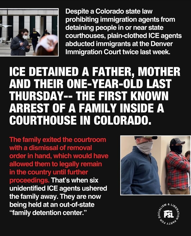 The second slide reads "Despite colorado state law prohibiting immigration agents from detaining people in or near courthouses, plain-clothed ice agents abducted immigrants at the denver immigration court twice last week. Ice detained a father, mother, ans their one year old last Thursday- the first known arrest of a family inside a courthouse in colorado. The family exited the courtroom with a dismissal of removal order in hand, which would have allowed them to legally remain in the country until further proceedings. That's when six unidentified ice agents ushered the family away. They are now being held at an out-of-state 'family detention center.'"
