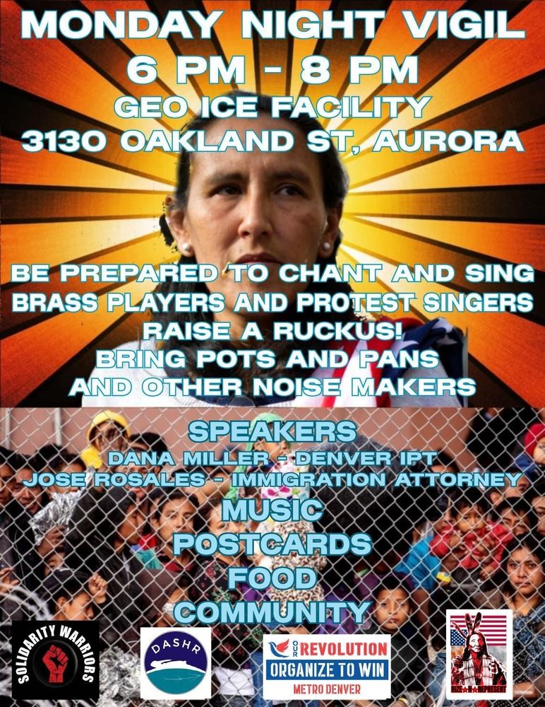Flyer for a vigil. The background features Jeanette Vizguerra in one picture and people being held behind a chain fence in another.

"Monday Night Vigil

6pm to 8pm

GEO ICE facility, 3130 N Oakland st, Aurora

Be prepared to chant and sing. Brass players and protest singers. Raise a ruckus! Bring pots and pans and other noise makers

Speakers- Dana Miller of Colorado Immigrant Partnership Teams and José Rosales, and immigration attorney

Organized by Solidarity Warriors, DASHR, Our Revolution, and Rise & Represent"