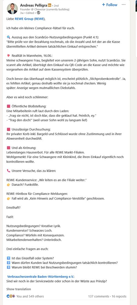 Liebe REWE Group (REWE),

ich habe ein kleines Compliance-Rätsel für euch.

🔍 Auszug aus den Scan&Go-Nutzungsbedingungen (Punkt 4.1):
"Bitte prüfe vor der Bezahlung nochmals, ob die Anzahl und Art der an die Kasse übermittelten Artikel deinem tatsächlichen Einkauf entsprechen."

💥 Realität in Mannheim, 16.06.:
Meine schwangere Frau, begleitet von unserem 2-jährigen Sohn, nutzt Scan&Go. Sie scannt alle Artikel, überträgt den Einkauf via QR-Code an die Kasse und möchte wie vorgesehen die Artikel auf dem Kassensystem überprüfen.

Doch bevor das überhaupt möglich ist, erscheint plötzlich „Stichprobenkontrolle“. Ja, es fehlten Artikel, genau deshalb wollte sie ja nochmal checken. Wenig später: Anzeige wegen mutmaßlichen Diebstahls.

Aber es wird noch schlimmer:

🟥 Öffentliche Bloßstellung:
Eine Mitarbeiterin ruft laut durch den Laden:
- „Frag sie nicht, ist doch klar, dass die geklaut hat. Peinlich, ey.“
- "Trag den doch!" (weil unser Sohn wohl zu langsam lief)

🟥 Unzulässige Durchsuchung:
Ihr privater Korb inkl. Bargeld und Schlüssel wurde ohne Zustimmung und in ihrer Abwesenheit durchwühlt.

🟥 Und als Krönung:
Lebenslanges Hausverbot. Für alle REWE Markt-Filialen.
Wohlgemerkt: Für eine Schwangere mit Kleinkind, die ihren Einkauf eigentlich noch kontrollieren wollte.

📞 Unsere Versuche, das zu klären:

REWE-Kundenservice: „Wir leiten es an die Filiale weiter.“
👉 Danach? Funkstille.

REWE-Hintbox für Compliance-Meldungen:
👉 Fall wird als „Kein Hinweis auf Compliance-Verstöße“ geschlossen.

Ernsthaft?

Fazit:

Nutzungsbedingungen? Kreative Lyrik.
Kundenservice? Schwarzes Loch.
Compliance? Würfeln mit Konsequenzen.
Mitarbeitendenverhalten? Unterirdisch.

Drei einfache Fragen an euch:

1️⃣ Ist das Einzelfall oder System?
2️⃣ Wann dürfen Kunden laut Nutzungsbedingungen tatsächlich kontrollieren?
3️⃣ Warum bleibt REWE bei Beschwerden stumm?

 Verbraucherzentrale Baden-Württemberg e.V.:
Sind wir noch in der Servicewüste oder schon in der Wüste aus Prinzip?