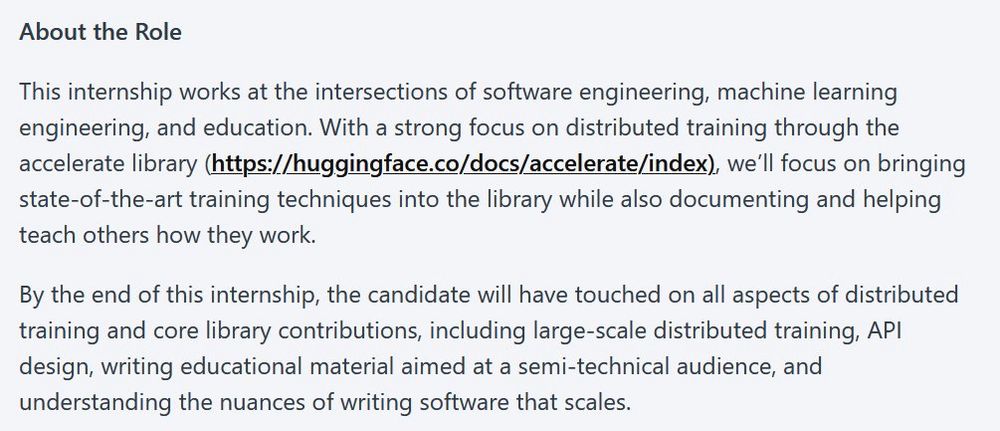 A job description stating:
About this Role

This internship works at the intersections of software engineering, machine learning engineering, and education. With a strong focus on distributed training through the accelerate library (https://huggingface.co/docs/accelerate/index), we'll focus on bringing state-of-the-art training techniques into the library while also documenting and helping
teach others how they work. By the end of this internship, the candidate will have touched on all aspects of distributed training and core library contributions, including large-scale distributed training, API design, writing educational material aimed at a semi-technical audience, and
understanding the nuances of writing software that scales.