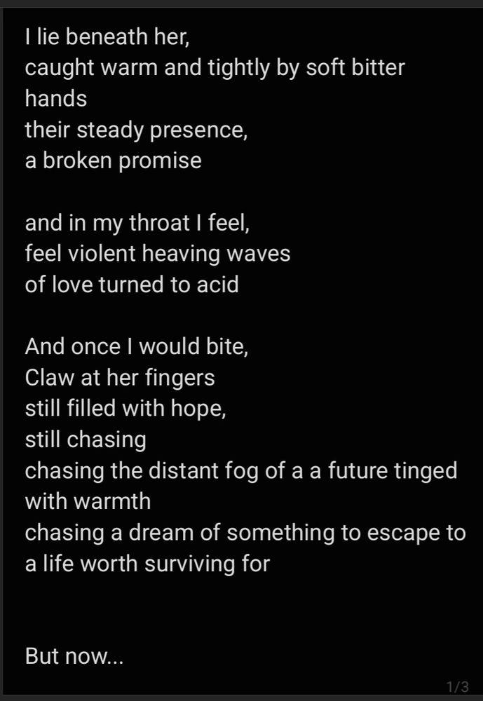 1/3 screenshot of poem titled 'choke' :

I lie beneath her,
caught warm and tightly by soft bitter hands
their steady presence,
a broken promise

and in my throat I feel, 
feel violent heaving waves 8st
of love turned to acid

And once I would bite,
Claw at her fingers
still filled with hope,
still chasing 
chasing the distant fog of a a future tinged with warmth
chasing a dream of something to escape to
a life worth surviving for


But now...