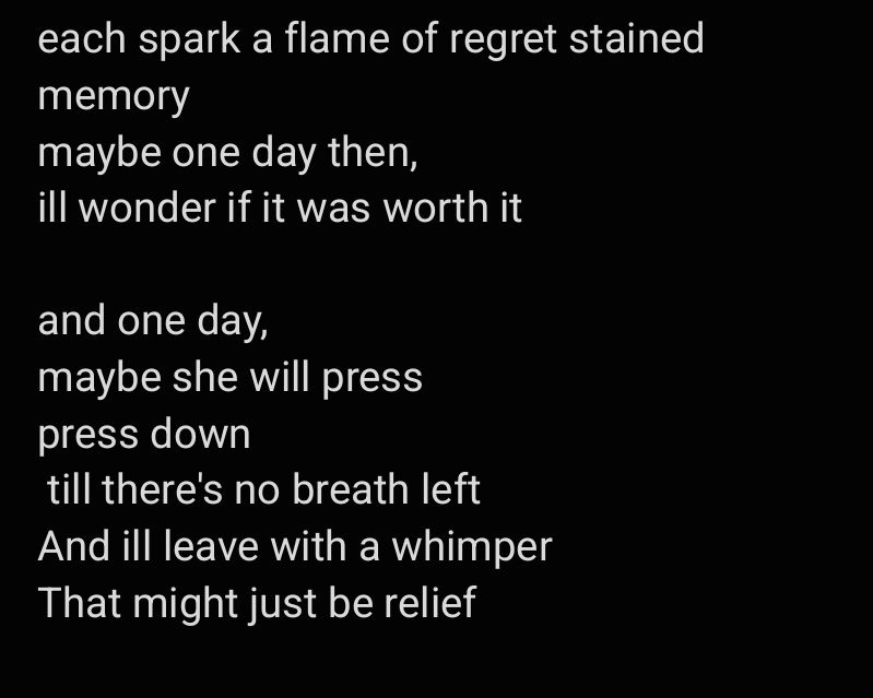 each spark a flame of regret stained memory
maybe one day then,
ill wonder if it was worth it

and one day,
maybe she will press 
press down
 till there's no breath left
And ill leave with a whimper
That might just be relief