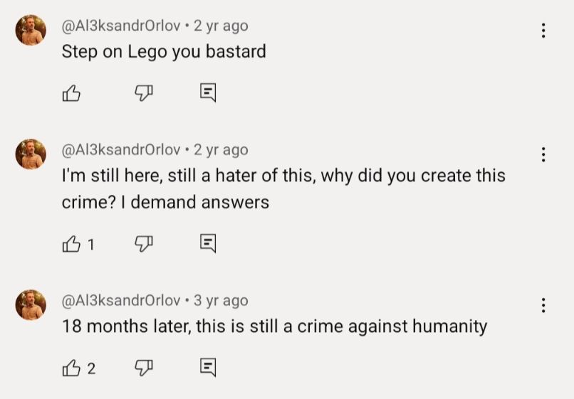 Three comments on the video, all by Al3ksandrOrlov:
"Step on Lego you bastard"
"I'm still here, still a hater of this, why did you create this crime? I demand answers"
"18 months later, this is still a crime against humanity" 