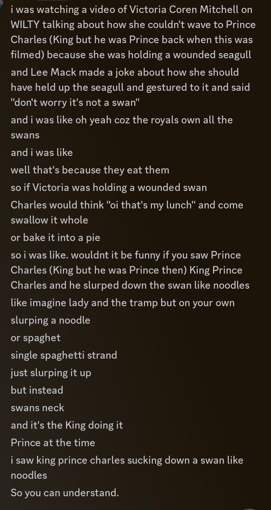 Screenshot of Discord messages sent by me. They read:

i was watching a video of Victoria Coren Mitchell on WILTY talking about how she couldn't wave to Prince Charles (King but he was Prince back when this was filmed) because she was holding a wounded seagull
and Lee Mack made a joke about how she should have held up the seagull and gestured to it and said "don't worry it's not a swan"
and i was like oh yeah coz the royals own all the swans
and i was like
well that's because they eat them
so if Victoria was holding a wounded swan
Charles would think "oi that's my lunch" and come swallow it whole
or bake it into a pie
so i was like. wouldnt it be funny if you saw Prince Charles (King but he was Prince then) King Prince Charles and he slurped down the swan like noodles
like imagine lady and the tramp but on your own
slurping a noodle
or spaghet
single spaghetti strand
just slurping it up
but instead
swans neck
and it's the King doing it
Prince at the time
i saw king prince charles sucking down a swan like noodles
So you can understand.