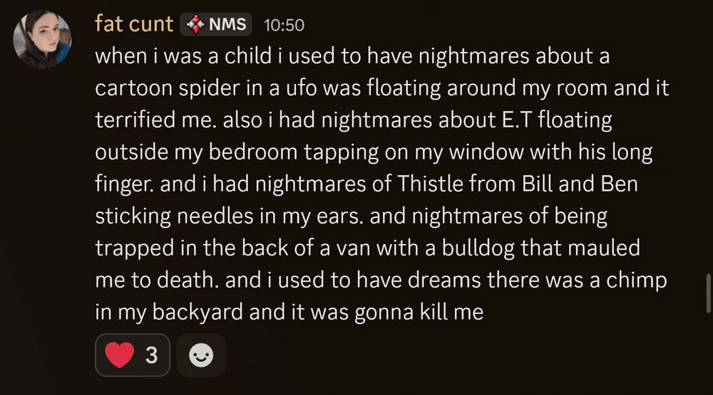 Screenshot of a discord message sent by me. My discord display name is "fat cunt". The message has 3 heart reacts. Message reads:
"when i was a child i used to have nightmares about a cartoon spider in a ufo was floating around my room and it terrified me. also i had nightmares about E.T floating outside my bedroom tapping on my window with his long finger. and i had nightmares of Thistle from Bill and Ben sticking needles in my ears. and nightmares of being trapped in the back of a van with a bulldog that mauled me to death. and i used to have dreams there was a chimp in my backyard and it was gonna kill me"