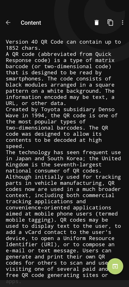 A screenshot of the Binary Eye app, with the contents of the large QR code visible. It reads:
Version 40 QR Code can contain up to 1852 chars.
A QR code (abbreviated from Quick Response code) is a type of matrix barcode (or two-dimensional code) that is designed to be read by smartphones. The code consists of black modules arranged in a square pattern on a white background. The information encoded may be text, a URL, or other data.
Created by Toyota subsidiary Denso Wave in 1994, the QR code is one of the most popular types of two-dimensional barcodes. The QR code was designed to allow its contents to be decoded at high speed.
The technology has seen frequent use in Japan and South Korea; the United Kingdom is the seventh-largest national consumer of QR codes.
Although initially used for tracking parts in vehicle manufacturing, QR codes now are used in a much broader context, including both commercial tracking applications and convenience-oriented applications aimed at mobile phone users (termed mobile tagging). QR codes may be used to display text to the user, to add a vCard contact to the user's device, to open a Uniform Resource Identifier (URI), or to compose an e-mail or text message. Users can generate and print their own QR codes for others to scan and use by visiting one of several paid and free QR code generating sites or apps.
