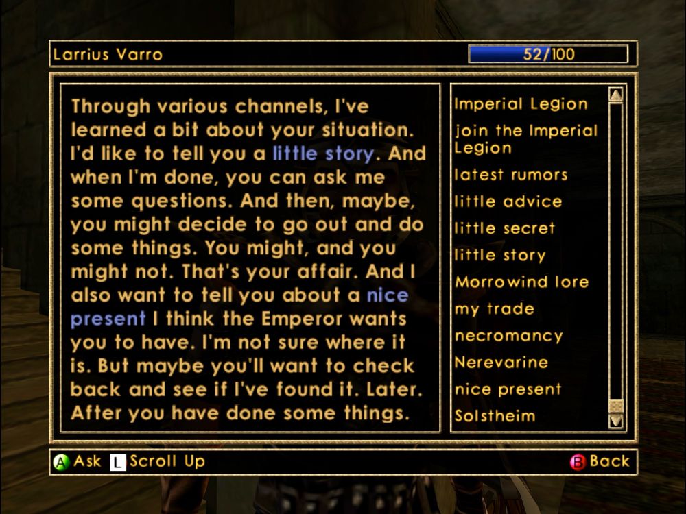 larrius varro says:

“Through various channels, I've learned a bit about your situation. I'd like to tell you a little story. And when I'm done, you can ask me some questions. And then, maybe, you might decide to go out and do some things. You might, and you might not. That's your affair. And I also want to tell you about a nice present I think the Emperor wants you to have. I'm not sure where it is. But maybe you'll want to check back and see if I've found it. Later. After you have done some things.”