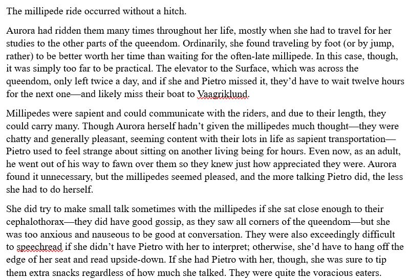 The millipede ride occurred without a hitch.
Aurora had ridden them many times throughout her life, mostly when she had to travel for her studies to the other parts of the queendom. Ordinarily, she found traveling by foot (or by jump, rather) to be better worth her time than waiting for the often-late millipede. In this case, though, it was simply too far to be practical. The elevator to the Surface, which was across the queendom, only left twice a day, and if she and Pietro missed it, they’d have to wait twelve hours for the next one—and likely miss their boat to Vaagriklund.
Millipedes were sapient and could communicate with the riders, and due to their length, they could carry many. Though Aurora herself hadn’t given the millipedes much thought—they were chatty and generally pleasant, seeming content with their lots in life as sapient transportation—Pietro used to feel strange about sitting on another living being for hours. Even now, as an adult, he went out of his way to fawn over them so they knew just how appreciated they were. Aurora found it unnecessary, but the millipedes seemed pleased, and the more talking Pietro did, the less she had to do herself.
She did try to make small talk sometimes with the millipedes if she sat close enough to their cephalothorax—they did have good gossip, as they saw all corners of the queendom—but she was too anxious and nauseous to be good at conversation. They were also exceedingly difficult to speechread if she didn’t have Pietro with her to interpret; otherwise, she’d have to hang off the edge of her seat and read upside-down. If she had Pietro with her, though, she was sure to tip them extra snacks regardless of how much she talked. They were quite the voracious eaters.
