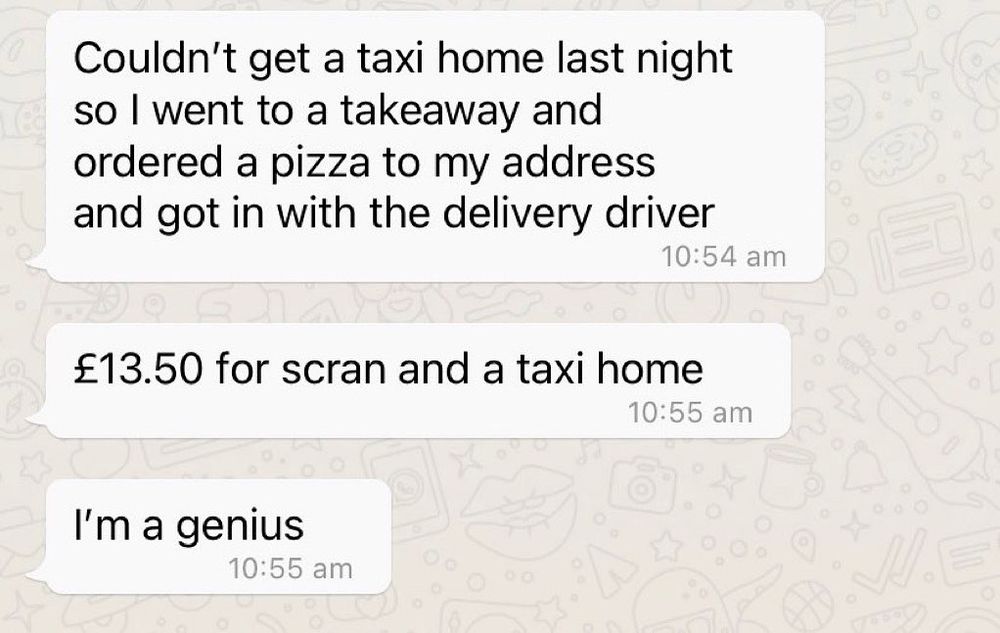 “Couldn't get a taxi home last night so I went to a takeaway and ordered a pizza to my address and got in with the delivery driver
10:54 am
£13.50 for scran and a taxi home
10:55 am
I'm a genius
10:55 am”