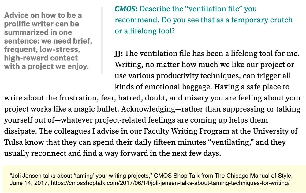Excerpt from CMOS Shop Talk article, "Joli Jensen talks about 'taming' your writing projects."

CMOS: Describe the “ventilation file” you recommend. Do you see that as a temporary crutch or a lifelong tool?

JJ: The ventilation file has been a lifelong tool for me. Writing, no matter how much we like our project or use various productivity techniques, can trigger all kinds of emotional baggage. Having a safe place to write about the frustration, fear, hatred, doubt, and misery you are feeling about your project works like a magic bullet. Acknowledging—rather than suppressing or talking yourself out of—whatever project-related feelings are coming up helps them dissipate. The colleagues I advise in our Faculty Writing Program at the University of Tulsa know that they can spend their daily fifteen minutes “ventilating,” and they usually reconnect and find a way forward in the next few days.