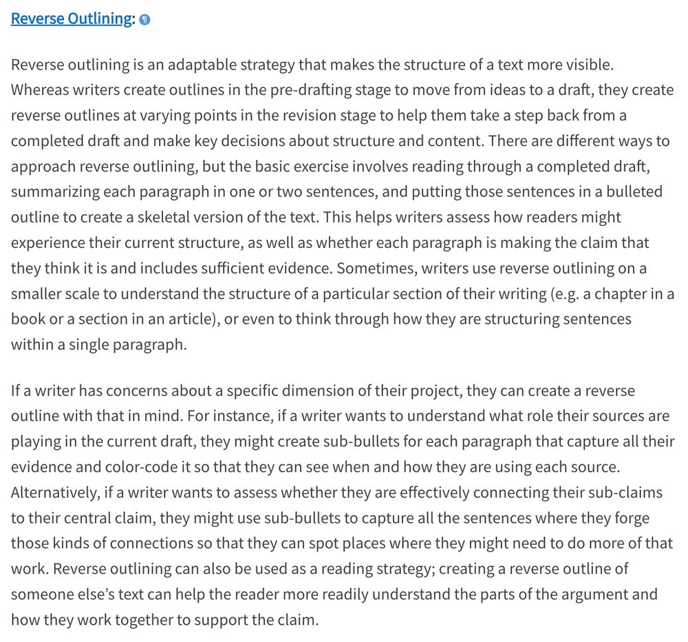 Reverse outlining is an adaptable strategy that makes the structure of a text more visible. Whereas writers create outlines in the pre-drafting stage to move from ideas to a draft, they create reverse outlines at varying points in the revision stage to help them take a step back from a completed draft and make key decisions about structure and content. There are different ways to approach reverse outlining, but the basic exercise involves reading through a completed draft, summarizing each paragraph in one or two sentences, and putting those sentences in a bulleted outline to create a skeletal version of the text. This helps writers assess how readers might experience their current structure, as well as whether each paragraph is making the claim that they think it is and includes sufficient evidence. Sometimes, writers use reverse outlining on a smaller scale to understand the structure of a particular section of their writing (e.g. a chapter in a book or a section in an article), or even to think through how they are structuring sentences within a single paragraph.

If a writer has concerns about a specific dimension of their project, they can create a reverse outline with that in mind. For instance, if a writer wants to understand what role their sources are playing in the current draft, they might create sub-bullets for each paragraph that capture all their evidence and color-code it so that they can see when and how they are using each source. Alternatively, if a writer wants to assess whether they are effectively connecting their sub-claims to their central claim, they might use sub-bullets to capture all the sentences where they forge those kinds of connections so that they can spot places where they might need to do more of that work. Reverse outlining can also be used as a reading strategy; creating a reverse outline of someone else’s text can help the reader more readily understand the parts of the argument and how they work together to support the claim.