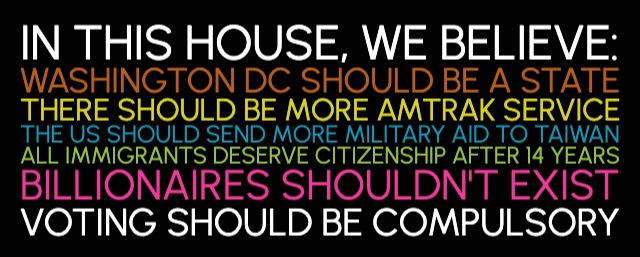 IN THIS HOUSE, WE BELIEVE:
WASHINGTON DC SHOULD BE A STATE
THERE SHOULD BE MORE AMTRAK SERVICE
THE US SHOULD SEND MORE MILITARY AID TO TAIWAN
ALL IMMIGRANTS DESERVE CITIZENSHIP AFTER 14 YEARS
BILLIONAIRES SHOULDN'T EXIST
VOTING SHOULD BE COMPULSORY