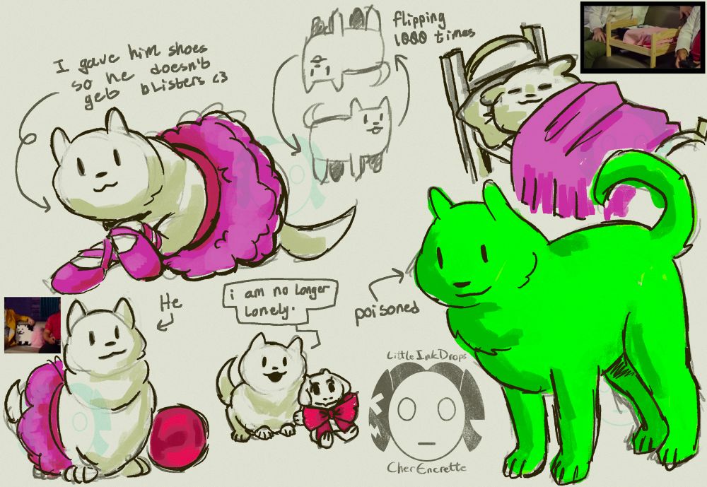Multiple drawings of the annoying dog, some coloured and some not. 

On the rightmost bottom corner is a drawing of the annoying dog with bright green fur. An arrow beside it points to it with the label “poisoned”.

On the rightmost upper corner there is a drawing of the annoying dog laying in a small wooden bed with a bright pink blanket.  

On the leftmost bottom corner there is a drawing of the annoying dog sitting down and wearing a pink tutu. An arrow is pointing to it with the caption “He”. A red orb sits beside the dog. 

A drawing to the right of the last one shows the same dog, but without a tutu and sitting next to a Toriel plush with a red bow. The dog has a dialogue bubble that says “I am no longer lonely.”

In the uppermost left corner is a drawing of the annoying dog with a tutu and ballet slippers in the same bright pink. The dog is laying on the ground, and an arrow is pointing to it with the caption “I gave him shoes so he doesn’t get blisters <3” 

At the center of the top of the canvas, is a drawing of the annoying dog doing a flip, with the caption “flipping 1000 times”.