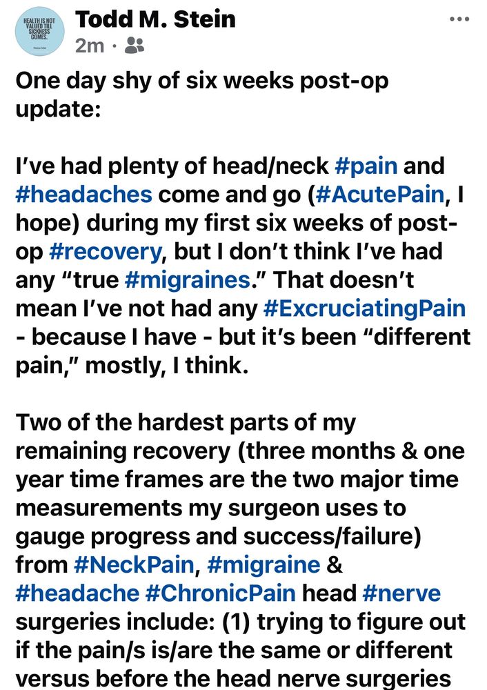 (Image 1/4 of my update posted originally on my Facebook page.)

One day shy of six weeks post-op update:

I've had plenty of head/neck #pain and #headaches come and go (#AcutePain, I hope) during my first six weeks of post-op #recovery, but I don't think I've had any "true #migraines." That doesn't mean l've not had any #ExcruciatingPain
- because I have - but it's been "different pain," mostly, I think.

Two of the hardest parts of my
remaining recovery (three months & one year time frames are the two major time measurements my surgeon uses to gauge progress and success/failure) from #NeckPain, #migraine & #headache #ChronicPain head #nerve surgeries include: (1) trying to figure out if the pain/s is/are the same or different versus before the head nerve surgeries…