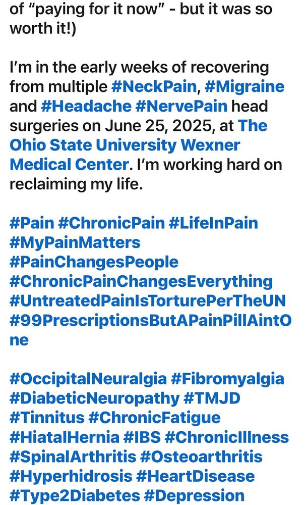 (Screenshot 2/3 of my update post as shared on another social media platform.)

“…of "paying for it now" - but it was so worth it!)
I'm in the early weeks of recovering from multiple #NeckPain, #Migraine and #Headache #NervePain head surgeries on June 25, 2025, at The Ohio State University Wexner Medical Center. I'm working hard on reclaiming my life.
#Pain #ChronicPain #LifelnPain #MyPainMatters #PainChangesPeople
#ChronicPainChangesEverything #UntreatedPainIsTorturePerTheUN #99PrescriptionsButAPainPillAintO
ne
#OccipitalNeuralgia #Fibromyalgia #DiabeticNeuropathy #TMJD
#Tinnitus #ChronicFatigue
#HiatalHernia #IBS #Chroniclllness #SpinalArthritis #Osteoarthritis #Hyperhidrosis #HeartDisease #Type2Diabetes #Depression”