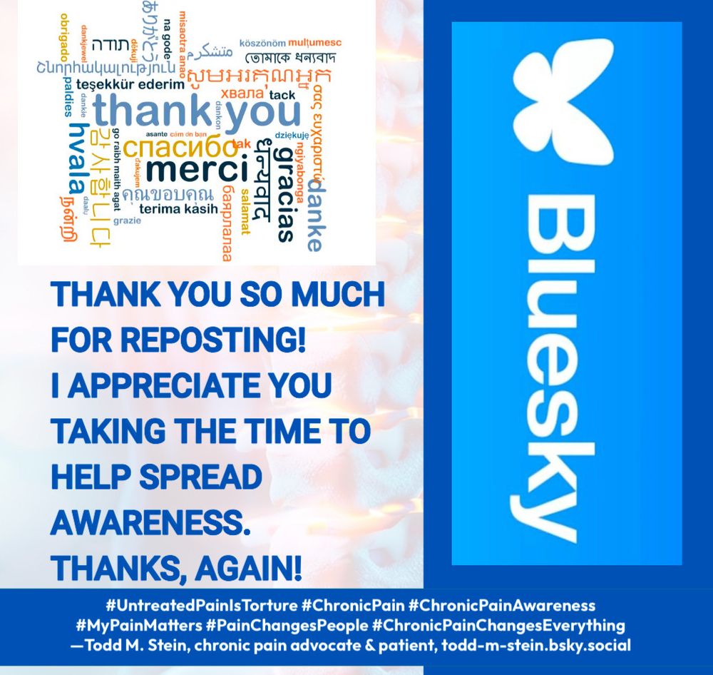 (Upper left corner: “Thanks” in multiple languages.)

“THANK YOU SO MUCH FOR REPOSTING!
I APPRECIATE YOU TAKING THE TIME TO HELP SPREAD AWARENESS.
THANKS, AGAIN!
#UntreatedPainIsTorture #ChronicPain #ChronicPainAwareness
#MyPainMatters #PainChangesPeople #ChronicPainChangesEverything
-Todd M. Stein, chronic pain advocate & patient, todd-m-stein.bsky.social”

(Right side: Bluesky logo used to recognize and promote the platform we are on. I am not affiliated with the ownership/management of this platform. Logo remains property of its owner/s. Credit for the meme, excluding the Bluesky logo and the multiple languages “thanks” clip art, goes to Todd M. Stein. Meme created with a free postermywall.com account.)