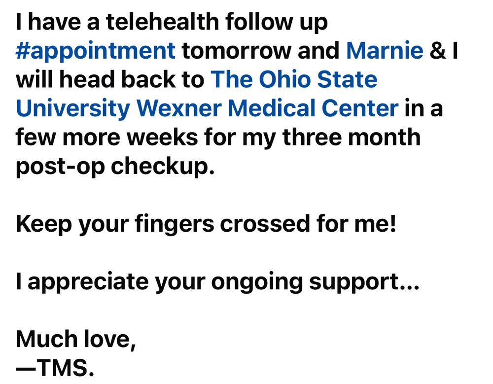 (Image 3/4 of my update posted originally on my Facebook page.)

I have a telehealth follow up #appointment tomorrow and Marnie & I will head back to The Ohio State University Wexner Medical Center in a few more weeks for my three month post-op checkup.

Keep your fingers crossed for me!

I appreciate your ongoing support...

Much love,
—TMS.
