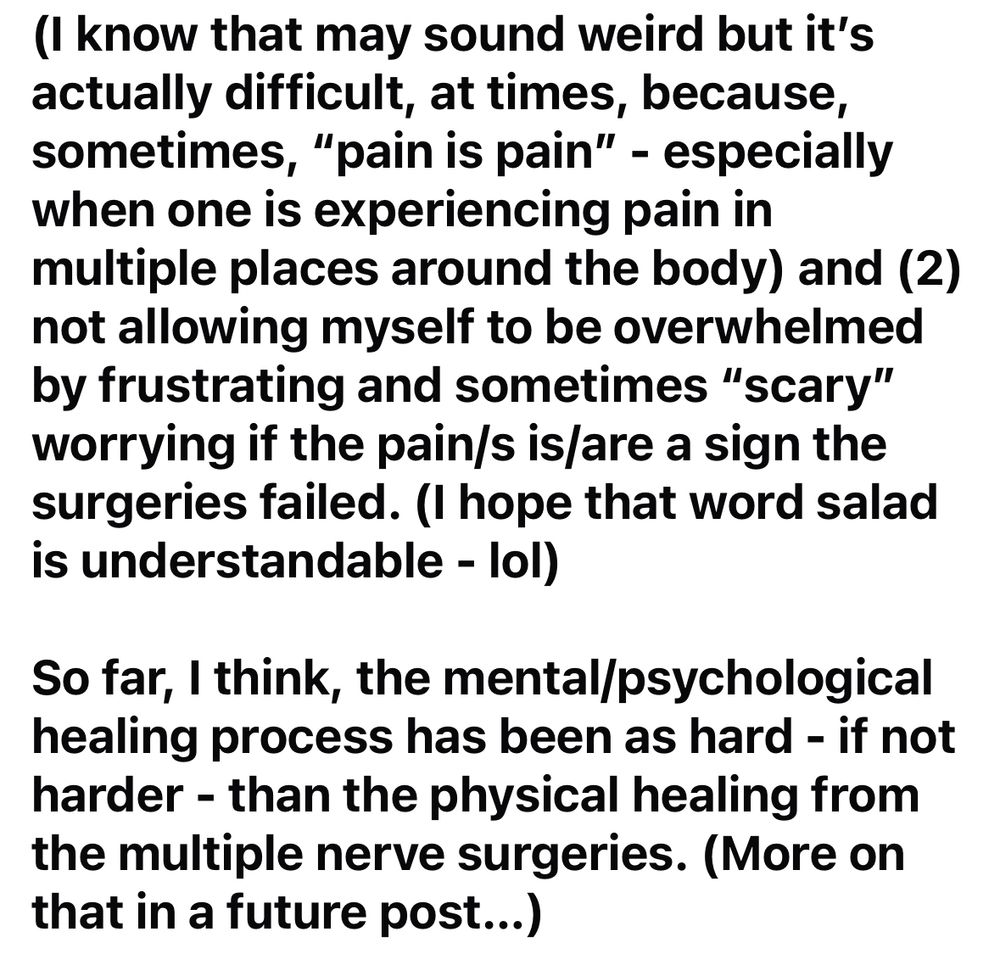 (Image 2/4 of my update posted originally on my Facebook page.)

…(I know that may sound weird but it's actually difficult, at times, because, sometimes, "pain is pain" - especially when one is experiencing pain in multiple places around the body) and (2) not allowing myself to be overwhelmed by frustrating and sometimes "scary" worrying if the pain/s is/are a sign the surgeries failed. (I hope that word salad is understandable - lol)
So far, I think, the mental/psychological healing process has been as hard - if not harder - than the physical healing from the multiple nerve surgeries. (More on that in a future post...) 
