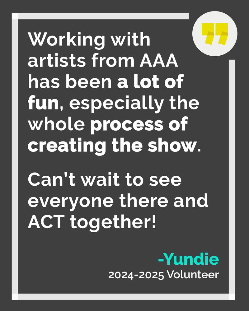 Graphic with a dark gray background featuring a volunteer testimonial in white and bold text. It reads: “Working with artists from AAA has been a lot of fun, especially the whole process of creating the show. Can’t wait to see everyone there and ACT together!” – Yundie, 2024–2025 Volunteer.