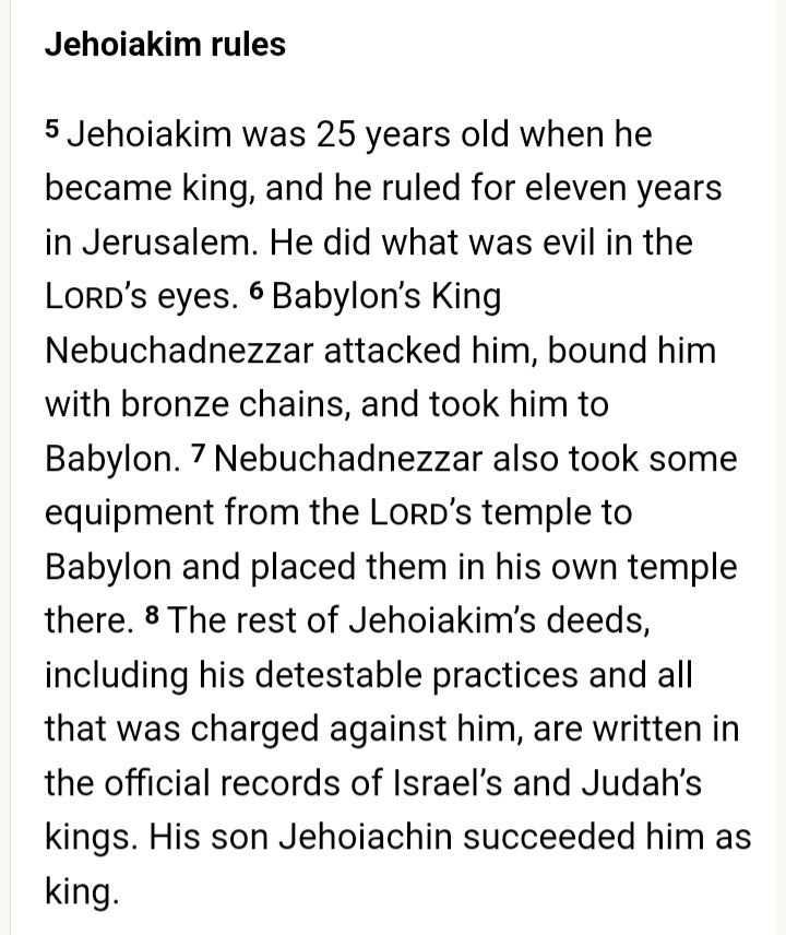 Johoiakim rules:

5 Jehoiakim was 25 years old when he became king, and he ruled for eleven years in Jerusalem. He did what was evil in the Lord’s eyes. 6 Babylon’s King Nebuchadnezzar attacked him, bound him with bronze chains, and took him to Babylon. 7 Nebuchadnezzar also took some equipment from the Lord’s temple to Babylon and placed them in his own temple there. 8 The rest of Jehoiakim’s deeds, including his detestable practices and all that was charged against him, are written in the official records of Israel’s and Judah’s kings. His son Jehoiachin succeeded him as king.