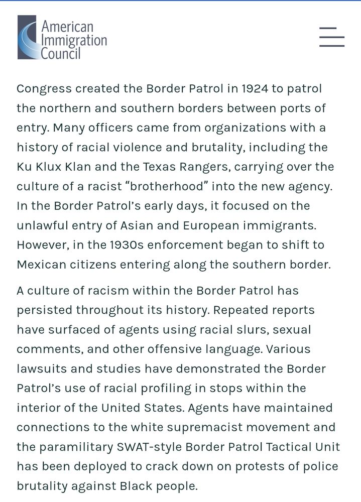 An article on the website of the American Immigration Council

"Congress created the Border Patrol in 1924 to patrol the northern and southern borders between ports of entry. Many officers came from organizations with a history of racial violence and brutality, including the Ku Klux Klan and the Texas Rangers, carrying over the culture of a racist “brotherhood” into the new agency.  In the Border Patrol’s early days, it focused on the unlawful entry of Asian and European immigrants. However, in the 1930s enforcement began to shift to Mexican citizens entering along the southern border.

A culture of racism within the Border Patrol has persisted throughout its history. Repeated reports have surfaced of agents using racial slurs, sexual comments, and other offensive language. Various lawsuits and studies have demonstrated the Border Patrol’s use of racial profiling in stops within the interior of the United States. Agents have maintained connections to the white supremacist movement and the paramilitary SWAT-style Border Patrol Tactical Unit has been deployed to crack down on protests of police brutality against Black people." 