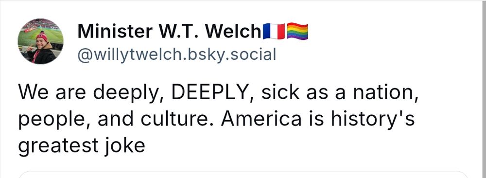 Minister W.T. Welch
@willytwelch. bsky.social

We are deeply, DEEPLY, sick as a nation, people, and culture. America is history's greatest joke
