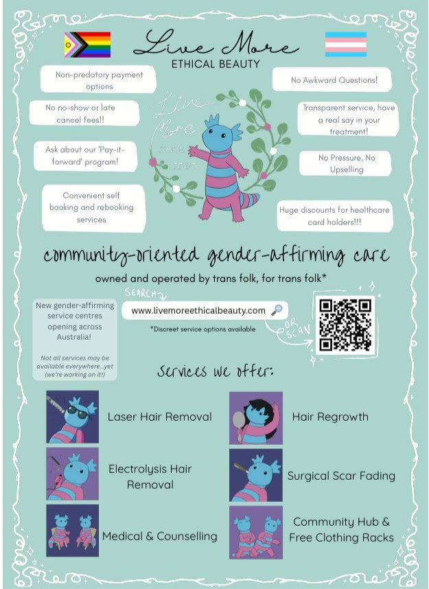 A poster for Liv More Ethical Beauty
it features an axolotl 
Hilightins:
Non predatory payment options
No noshow or late cancel fee
Asked about out "pay-it-forward" program
Convienent self booking and re booking serves
No awkward questions
Transperant services, have a real say in your treatment
No pressure no upseling
Huge iscounts for healthcar care holder

Services offered (not all in all locations)
Laser hair removal
electrolysis hair removal
Medical and coundeling
hair regrowth
sugical scar fading
community hub and free clothing racks
